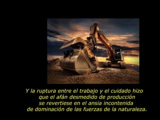 Y la ruptura entre el trabajo y el cuidado hizo
      que el afán desmedido de producción
      se revertiese en el ansia incontenida
de dominación de las fuerzas de la naturaleza.
 