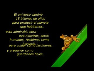 El universo caminó
      15 billones de años
    para producir el planeta
         que habitamos,
esta admirable obra
        que nosotros, seres
  humanos, recibimos como
           herencia,
  para cuidar como jardineros,
y preservar como
      guardianes fieles.
 
