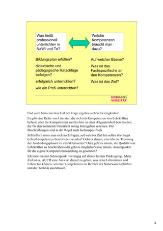 4
UNIKASSEL
VERSITÄT
Was heißt
professionell
unterrichten in
NaWi und Te?
Welche
Kompetenzen
braucht man
dazu?
Bildungsplan erfüllen?
didaktische und
pädagogische Ratschläge
befolgen?
erfolgreich unterrichten?
wie ein Profi unterrichten?
Auf welcher Ebene?
Was ist das
Fachspezifische an
den Kompetenzen?
Was ist das Ziel?
Und auch beim zweiten Teil der Frage ergeben sich Schwierigkeiten:
Es gibt eine Reihe von Literatur, die sich mit Kompetenzen von Lehrkräften
befasst, aber die Kompetenzen werden hier in einer Allgemeinheit beschrieben,
die für den konkreten Unterricht wenig herzugeben scheinen. Die
Beschreibungen sind in der Regel auch fachunspezifisch.
Schließlich muss man sich auch fragen, auf welches Ziel hin sollen überhaupt
Lehrerkompetenzen beschrieben werden? Geht es darum, eine klarere Trennung
der Ausbildungsphasen zu charakterisieren? Oder geht es darum, die Qualität von
Lehrkräften zu beschreiben oder geht es möglicherweise darum, Ansatzpunkte
für die eigene Kompetenzentwicklung zu gewinnen?
Ich habe meinen Schwerpunkt vorrangig auf diesen letzten Punkt gelegt. Mein
Ziel ist es, AUCH eine Antwort darauf zu geben, was denn Lehrerinnen und
Lehrer tun können, um ihre Kompetenzen im Bereich der Naturwissenschaften
und der Technik auszubauen.
 