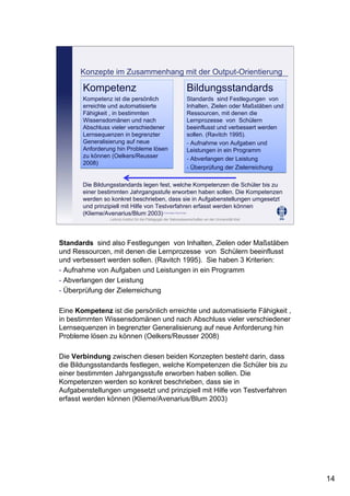 Leibniz-Institut für die Pädagogik der Naturwissenschaften an der Universität Kiel
Cornelia Sommer
Konzepte im Zusammenhang mit der Output-Orientierung
Bildungsstandards
Standards sind Festlegungen von
Inhalten, Zielen oder Maßstäben und
Ressourcen, mit denen die
Lernprozesse von Schülern
beeinflusst und verbessert werden
sollen. (Ravitch 1995).
- Aufnahme von Aufgaben und
Leistungen in ein Programm
- Abverlangen der Leistung
- Überprüfung der Zielerreichung
Bildungsstandards
Standards sind Festlegungen von
Inhalten, Zielen oder Maßstäben und
Ressourcen, mit denen die
Lernprozesse von Schülern
beeinflusst und verbessert werden
sollen. (Ravitch 1995).
- Aufnahme von Aufgaben und
Leistungen in ein Programm
- Abverlangen der Leistung
- Überprüfung der Zielerreichung
Kompetenz
Kompetenz ist die persönlich
erreichte und automatisierte
Fähigkeit , in bestimmten
Wissensdomänen und nach
Abschluss vieler verschiedener
Lernsequenzen in begrenzter
Generalisierung auf neue
Anforderung hin Probleme lösen
zu können (Oelkers/Reusser
2008)
Kompetenz
Kompetenz ist die persönlich
erreichte und automatisierte
Fähigkeit , in bestimmten
Wissensdomänen und nach
Abschluss vieler verschiedener
Lernsequenzen in begrenzter
Generalisierung auf neue
Anforderung hin Probleme lösen
zu können (Oelkers/Reusser
2008)
Die Bildungsstandards legen fest, welche Kompetenzen die Schüler bis zu
einer bestimmten Jahrgangsstufe erworben haben sollen. Die Kompetenzen
werden so konkret beschrieben, dass sie in Aufgabenstellungen umgesetzt
und prinzipiell mit Hilfe von Testverfahren erfasst werden können
(Klieme/Avenarius/Blum 2003)
Standards sind also Festlegungen von Inhalten, Zielen oder Maßstäben
und Ressourcen, mit denen die Lernprozesse von Schülern beeinflusst
und verbessert werden sollen. (Ravitch 1995). Sie haben 3 Kriterien:
- Aufnahme von Aufgaben und Leistungen in ein Programm
- Abverlangen der Leistung
- Überprüfung der Zielerreichung
Eine Kompetenz ist die persönlich erreichte und automatisierte Fähigkeit ,
in bestimmten Wissensdomänen und nach Abschluss vieler verschiedener
Lernsequenzen in begrenzter Generalisierung auf neue Anforderung hin
Probleme lösen zu können (Oelkers/Reusser 2008)
Die Verbindung zwischen diesen beiden Konzepten besteht darin, dass
die Bildungsstandards festlegen, welche Kompetenzen die Schüler bis zu
einer bestimmten Jahrgangsstufe erworben haben sollen. Die
Kompetenzen werden so konkret beschrieben, dass sie in
Aufgabenstellungen umgesetzt und prinzipiell mit Hilfe von Testverfahren
erfasst werden können (Klieme/Avenarius/Blum 2003)
14
 