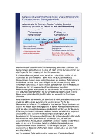 Leibniz-Institut für die Pädagogik der Naturwissenschaften an der Universität Kiel
Cornelia Sommer
Konzepte im Zusammenhang mit der Output-Orientierung:
Kompetenzen und Bildungsstandards
Allgemein wird der Ausdruck „Standard“ mit einer doppelten
Bedeutung gebraucht, als Ziel und als Maß der Zielerreichung.
Förderung von
Kompetenzen
Prüfung von
Kompetenzen
Nötig sind bereichsbezogene Struktur-, Niveau- und
Entwicklungsmodelle
Nötig sind bereichsbezogene Struktur-, Niveau- und
Entwicklungsmodelle
Bildungspläne mit
Kompetenzbeschreibungen
Erfahrungsbasiert, kein
empirischer Nachweis
Leistungsstandserhebungen,
International.
Schulleistungsuntersuchungen
Empirische Daten, post-hoc
Ableitung deskriptiver Modelle
Da wir nun den theoretischen Zusammenhang zwischen Standards und
Kompetenzen geklärt haben, möchte ich noch einmal zurückkommen auf
die Folgen für den Umgang mit den Kompetenzen:
Ich habe schon dargestellt, dass es seinen Unterschied macht, ob ich
Standards als Ziel betrachte – dann muss ich zur Zielerreichung
Kompetenzen fördern, oder ob ich Standards als Maß der Zielerreichung
in den Blick nehme, dann beschäftige ich mich mit der Prüfung einer
erreichten Kompetenz. In beiden Fällen benötigt man jedoch Modelle zur
Struktur, zu den Niveaus und zur Entwicklung der jeweiligen
bereichsbezogenen Kompetenz. So ist zumindest die Forderung aus Sicht
der Bildungswissenschaftler, die zur Umsetzung dieser Aufgaben eine
Basis an empirisch bestätigten Modellen als wesentliche Grundlage
ansehen.
Und nun kommt der Moment, an dem ich Sie vermutlich sehr enttäuschen
muss: es gibt noch so gut wie keine Modelle dieser Art für die
Naturwissenschaften im Primarbereich. Nun werden Sie protestieren und
sagen, wir haben doch Bildungspläne, in denen Kompetenzen formuliert
sind! Ja, aber: diese Bildungspläne sind erstellt worden auf der Basis der
Erfahrung im Unterrichten verschiedener Inhalte, sie sind nicht empirisch
abgesichert. D.h. es wurde niemals empirisch überprüft, ob die
beschriebenen Kompetenzen bei Kindern der entsprechenden Altersstufe
tatsächlich im vermuteten Ausmaß vorhanden sind, ob sich die
angenommenen Niveaustufen tatsächlich so in der Realität wieder finden
oder ob sich eine Kompetenz bei einem Schüler tatsächlich in der
angenommenen Weise entwickelt. Für all das gibt es gute Gründe
anzunehmen, dass die Erfahrungen tragen werden, aber sie sind nicht
empirisch belegt!
Auf der anderen Seite sieht es nicht besser aus: Es werden überall
L i t t d h b V l i h b it i t ti l
15
 