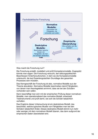 Leibniz-Institut für die Pädagogik der Naturwissenschaften an der Universität Kiel
Cornelia Sommer
Fachdidaktische Forschung
Forschung
Normative
Modelle:
beschreiben die
Fähigkeiten, die
vorhanden sein sollen
Normative
Modelle:
beschreiben die
Fähigkeiten, die
vorhanden sein sollen
Deskriptive
Modelle:
Beschreiben typische
Muster von
Fähigkeiten, die man
bei Schülern tatsächlich
findet
Deskriptive
Modelle:
Beschreiben typische
Muster von
Fähigkeiten, die man
bei Schülern tatsächlich
findet
Empirische
Überprüfung:
Wie verhalten sich die
Schüler?
Empirische
Überprüfung:
Wie verhalten sich die
Schüler?
Was macht die Forschung nun?
Die Forschung erstellt, modelliert und prüft Kompetenzmodelle. Zugespitzt
könnte man sagen: Die Forschung versucht, den bildungspolitischen
Beschlüssen hinterherzuforschen, in dem sie die Kompetenzmodelle
untersucht, die laut Expertengutachten Grundlage des gesamten
Prozesses sein müssten.
Das Kerngeschäft der Forschung ist also, normative Modelle aus der
Theorie abzuleiten. Normative Modelle beschreiben damit Fähigkeiten,
von denen man theoriegeleitet annimmt, dass sie bei den Schülern
vorhanden sein sollen.
Dann beschäftigt man sich mit der empirischen Prüfung dieser normativen
Modelle: man operationalisiert das normative Modell, entwickelt
Testinstrumente und prüft damit, wie sich die Schüler tatsächlich
verhalten.
Das Ergebnis dieser Untersuchung ist ein deskriptives Modell, das
beschreibt, welche typischen Muster von Fähigkeiten man bei den
Schülern tatsächlich findet. Dieses deskriptive Modell stimmt nun mehr
oder weniger mit dem normativen Modell überein, das dann aufgrund der
empirischen Daten überarbeitet wird.
16
 