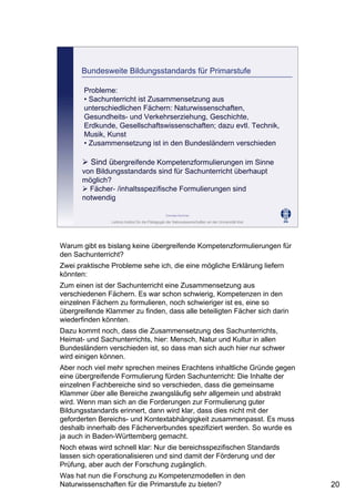 Leibniz-Institut für die Pädagogik der Naturwissenschaften an der Universität Kiel
Cornelia Sommer
Bundesweite Bildungsstandards für Primarstufe
Probleme:
• Sachunterricht ist Zusammensetzung aus
unterschiedlichen Fächern: Naturwissenschaften,
Gesundheits- und Verkehrserziehung, Geschichte,
Erdkunde, Gesellschaftswissenschaften; dazu evtl. Technik,
Musik, Kunst
• Zusammensetzung ist in den Bundesländern verschieden
Sind übergreifende Kompetenzformulierungen im Sinne
von Bildungsstandards sind für Sachunterricht überhaupt
möglich?
Fächer- /inhaltsspezifische Formulierungen sind
notwendig
Warum gibt es bislang keine übergreifende Kompetenzformulierungen für
den Sachunterricht?
Zwei praktische Probleme sehe ich, die eine mögliche Erklärung liefern
könnten:
Zum einen ist der Sachunterricht eine Zusammensetzung aus
verschiedenen Fächern. Es war schon schwierig, Kompetenzen in den
einzelnen Fächern zu formulieren, noch schwieriger ist es, eine so
übergreifende Klammer zu finden, dass alle beteiligten Fächer sich darin
wiederfinden könnten.
Dazu kommt noch, dass die Zusammensetzung des Sachunterrichts,
Heimat- und Sachunterrichts, hier: Mensch, Natur und Kultur in allen
Bundesländern verschieden ist, so dass man sich auch hier nur schwer
wird einigen können.
Aber noch viel mehr sprechen meines Erachtens inhaltliche Gründe gegen
eine übergreifende Formulierung fürden Sachunterricht: Die Inhalte der
einzelnen Fachbereiche sind so verschieden, dass die gemeinsame
Klammer über alle Bereiche zwangsläufig sehr allgemein und abstrakt
wird. Wenn man sich an die Forderungen zur Formulierung guter
Bildungsstandards erinnert, dann wird klar, dass dies nicht mit der
geforderten Bereichs- und Kontextabhängigkeit zusammenpasst. Es muss
deshalb innerhalb des Fächerverbundes spezifiziert werden. So wurde es
ja auch in Baden-Württemberg gemacht.
Noch etwas wird schnell klar: Nur die bereichsspezifischen Standards
lassen sich operationalisieren und sind damit der Förderung und der
Prüfung, aber auch der Forschung zugänglich.
Was hat nun die Forschung zu Kompetenzmodellen in den
Naturwissenschaften für die Primarstufe zu bieten? 20
 