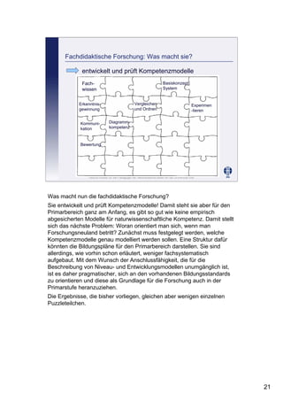 Leibniz-Institut für die Pädagogik der Naturwissenschaften an der Universität Kiel
Cornelia Sommer
Fachdidaktische Forschung: Was macht sie?
entwickelt und prüft Kompetenzmodelle
Fach-
wissen
Erkenntnis-
gewinnung
Kommuni-
kation
Bewertung
Vergleichen
und Ordnen
Experimen
-tieren
Basiskonzept:
System
Diagramm-
kompetenz
Was macht nun die fachdidaktische Forschung?
Sie entwickelt und prüft Kompetenzmodelle! Damit steht sie aber für den
Primarbereich ganz am Anfang, es gibt so gut wie keine empirisch
abgesicherten Modelle für naturwissenschaftliche Kompetenz. Damit stellt
sich das nächste Problem: Woran orientiert man sich, wenn man
Forschungsneuland betritt? Zunächst muss festgelegt werden, welche
Kompetenzmodelle genau modelliert werden sollen. Eine Struktur dafür
könnten die Bildungspläne für den Primarbereich darstellen. Sie sind
allerdings, wie vorhin schon erläutert, weniger fachsystematisch
aufgebaut. Mit dem Wunsch der Anschlussfähigkeit, die für die
Beschreibung von Niveau- und Entwicklungsmodellen unumgänglich ist,
ist es daher pragmatischer, sich an den vorhandenen Bildungsstandards
zu orientieren und diese als Grundlage für die Forschung auch in der
Primarstufe heranzuziehen.
Die Ergebnisse, die bisher vorliegen, gleichen aber wenigen einzelnen
Puzzleteilchen.
21
 