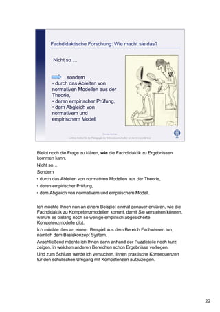 Leibniz-Institut für die Pädagogik der Naturwissenschaften an der Universität Kiel
Cornelia Sommer
Fachdidaktische Forschung: Wie macht sie das?
Nicht so …
sondern …
• durch das Ableiten von
normativen Modellen aus der
Theorie,
• deren empirischer Prüfung,
• dem Abgleich von
normativem und
empirischem Modell
Bleibt noch die Frage zu klären, wie die Fachdidaktik zu Ergebnissen
kommen kann.
Nicht so…
Sondern
• durch das Ableiten von normativen Modellen aus der Theorie,
• deren empirischer Prüfung,
• dem Abgleich von normativem und empirischem Modell.
Ich möchte Ihnen nun an einem Beispiel einmal genauer erklären, wie die
Fachdidaktik zu Kompetenzmodellen kommt, damit Sie verstehen können,
warum es bislang noch so wenige empirisch abgesicherte
Kompetenzmodelle gibt.
Ich möchte dies an einem Beispiel aus dem Bereich Fachwissen tun,
nämlich dem Basiskonzept System.
Anschließend möchte ich Ihnen dann anhand der Puzzleteile noch kurz
zeigen, in welchen anderen Bereichen schon Ergebnisse vorliegen.
Und zum Schluss werde ich versuchen, Ihnen praktische Konsequenzen
für den schulischen Umgang mit Kompetenzen aufzuzeigen.
22
 