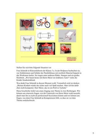 5
UNIKASSEL
VERSITÄT
Stellen Sie sich bitte folgende Situation vor:
Frau Schmidt ist Klassenlehrerin der Klasse 3 a. In der Hofpause beobachtet sie,
wie Schülerinnen und Schüler der Parallelklasse mit reichlich Material bepackt in
den Werkraum laufen. Sie tragen unter anderem Räder, Stangen und ein großes
Holzbrett. „Wir bauen heute mit Herrn Meier ein lenkbares Auto!“ rufen die
Kinder freudestrahlend.
Was denkt Frau Schmidt in diesem Moment wohl: Vermutlich wird sie denken:
„Meinen Kindern würde das sicher auch viel Spaß machen. Aber ich bin dafür
eben nicht kompentet. Herr Meier, das ist ein Profi in Technik.“
Diese Geschichte liefert uns einen Zugang zum Thema in zwei Richtungen. Wir
können uns einerseits fragen, wie der Unterricht von Herrn Meier wohl aussieht,
damit man ihn zu recht als professionell bezeichnen könnte und wir können uns
fragen, was denn Frau Schmidt an Kompetenzen fehlt, so dass sie vor dem
Thema zurückschreckt.
 