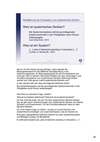 Leibniz-Institut für die Pädagogik der Naturwissenschaften an der Universität Kiel
Cornelia Sommer
Modellierung der Kompetenz zum systemischen Denken
Was ist systemisches Denken?
Die Systemkompetenz soll die grundlegenden
Systemmerkmale in den Fähigkeiten einer Person
widerspiegeln.
(nach Maierhofer, 2001)
Was ist ein System?
„[…] sets of elements standing in interaction […]“
(Ludwig von Bertalanffy, 1968 ).
Als wir mit der Untersuchung anfingen, waren gerade die
Bildungsstandards für den Mittleren Schulabschluss in der
Abstimmungsphase. An Bildungsstandards für den Primarbereich war
noch gar nicht zu denken. Das erste Problem war also, festzulegen, was
mit dieser Kompetenz zum systemischen Denken überhaupt erfasst
werden soll. Was genau macht systemisches Denken aus?
In der Literatur ließ sich dazu die folgende Definition finden:
Die Systemkompetenz soll die grundlegenden Systemmerkmale in den
Fähigkeiten einer Person widerspiegeln.
Das führt zur nächsten Frage, nämlich:
Was ist ein System überhaupt? Wodurch ist es gekennzeichnet?
Ich war nicht die erste, die sich mit dem systemischen Denken befasst
hat, es gab schon Untersuchungen zum systemischen Denken von älteren
Schülern und Erwachsenen. Für den Grundschulbereich habe ich aber
Neuland betreten.
Um mich dieser Frage zu nähern, musste ich zuerst einmal in die
Systemtheorie einsteigen und zusammenfassen, was ein System ist.
Eine ganz übergreifende Definition stammt von dem Systemtheoretiker
und Biologen Ludwig von Bertalanffy:
Er definierte Systeme als „sets of elements standing in interaction […]“ .
26
 