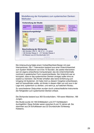 Leibniz-Institut für die Pädagogik der Naturwissenschaften an der Universität Kiel
Cornelia Sommer
VT
Schule
VT
Storch
ZT
Storch
PT
Storch
NT
Storch Interview
Intervention 1:
Unterrichts-
einheit
CT
biologisches
Wissen
Intervention 2:
Computerspiel
Ciconia
IT
abstraktes
Denken
Untersuchungsdesign
Beschreibung der Stichprobe
• 363 Schüler (159 ♀, 186 ♂; 8 – 12 Jahre)
• 146 Schüler Klasse 3, 217 Schüler Klasse 4
• 24 Klassen aus 22 Grundschulen S-H
Modellierung der Kompetenz zum systemischen Denken:
Methoden
Vorbereitung der Studie
Theoretische
Basis
Strukturmodell der
Systemkompetenz
Operationalisie-
rung des
Strukturmodells:
Testitems
Erprobung
der Testitems
und des
Unterrichts
Entwicklung
von
Unterricht
Die Untersuchung folgte einem Vortest/Nachtest-Design mit zwei
Interventionen. Die 1. Intervention bestand aus einer Unterrichtseinheit
zum System Weißstorch von 8 bis 10 Stunden, die zweite Intervention
war ein eigens entworfenes Computerspiel, das die Unterrichtsinhalte
nochmal in spielerischer Form zusammenfasste. Der Unterricht war so
konzipiert, dass er das systemischen Denken anregen sollte ohne es
explizit zu trainieren. Die Kinder erhielten also keine Einführung zum
Umgang mit Systemen. Ich habe mich zu diesem Vorgehen entschlossen,
weil ich herausfinden wollte, ob Kinder in diesem Alter von sich aus in der
Lage sind, systemisch zu denken, und wenn ja, auf welchem Niveau.
Zu verschiedenen Zeitpunkten wurden durch unterschiedliche Instrumente
die Fähigkeiten zum systemischen Denken erfasst.
Die Stichprobe bestand aus 363 Grundschülern, 159 waren Mädchen, 186
Jungen.
Die Studie wurde mit 146 Drittklässlern und 217 Viertklässlern
durchgeführt. Diese Schüler waren zwischen 8 und 12 Jahren alt. Sie
stammten aus 24 Schulklassen aus 22 Grundschulen Schleswig-
Holsteins.
29
 