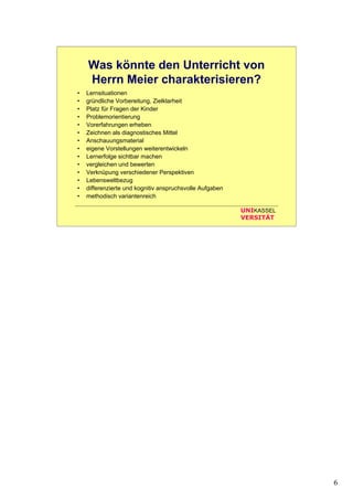6
UNIKASSEL
VERSITÄT
Was könnte den Unterricht von
Herrn Meier charakterisieren?
• Lernsituationen
• gründliche Vorbereitung, Zielklarheit
• Platz für Fragen der Kinder
• Problemorientierung
• Vorerfahrungen erheben
• Zeichnen als diagnostisches Mittel
• Anschauungsmaterial
• eigene Vorstellungen weiterentwickeln
• Lernerfolge sichtbar machen
• vergleichen und bewerten
• Verknüpung verschiedener Perspektiven
• Lebensweltbezug
• differenzierte und kognitiv anspruchsvolle Aufgaben
• methodisch variantenreich
 