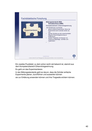 Leibniz-Institut für die Pädagogik der Naturwissenschaften an der Universität Kiel
Cornelia Sommer
Fachdidaktische Forschung
Experimentieren
Bildungsstandards Mittl.
Schulabschluss (KMK)
Kompetenzbereich: Erkenntnisgewinnung
Die Schülerinnen und Schüler
• planen einfache Experimente, führen die
Experimente durch und/oder werten sie
aus,
• wenden Schritte aus dem experimentellen
Weg der Erkenntnisgewinnung zur
Erklärung an,
• erörtern Tragweite und Grenzen von
Untersuchungsanlage, -schritten und -
ergebnissen,
• …
Ein zweites Puzzleteil, zu dem schon recht viel bekannt ist, stammt aus
dem Kompetenzbereich Erkenntnisgewinnung:
Es geht um das Experimentieren.
In den Bildungsstandards geht es darum, dass die Schüler einfache
Experimente planen, durchführen und auswerten können
sie zur Erklärung anwenden können und ihre Tragweite erörtern können.
40
 