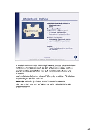 Leibniz-Institut für die Pädagogik der Naturwissenschaften an der Universität Kiel
Cornelia Sommer
Bildungsstandards Sachunterricht
(Niedersachsen):
(4. Kl)
Themenbereich Natur:
Die Schülerinnen und Schüler können
• Ausgewählte Naturphänomene
beschreiben und beispielhaft erklären
• …
Kenntnisse und Fähigkeiten:
• Grundlegende Eigenschaften von Luft
experimentell erfahren und erkennen
• …
Aufgaben:
• Versuche selbständig planen, durchführen
und auswerten
Fachdidaktische Forschung
Experimentieren
In Niedersachsen ist man vorsichtiger: Hier taucht das Experimentieren
nicht in den Kompetenzen auf, bei den Erläuterungen dazu heißt es:
Grundlegende Eigenschaften von Luft experimentell erfahren und
erkennen
und nur bei den Aufgaben, die zur Prüfung der erreichten Fähigkeiten
vorgeschlagen werden, heißt es:
Versuche selbständig planen, durchführen und auswerten.
Hier beschränkt man sich auf Versuche, es ist nicht die Rede vom
Experimentieren.
42
 