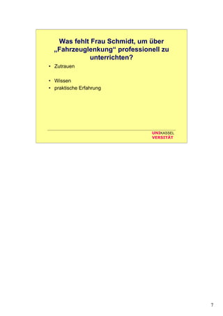 7
UNIKASSEL
VERSITÄT
Was fehlt Frau Schmidt, um über
„Fahrzeuglenkung“ professionell zu
unterrichten?
• Zutrauen
• Wissen
• praktische Erfahrung
• Zeit
• Material
• Unterstützung durch Kollegen
• ...
 