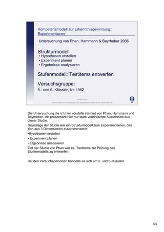 Leibniz-Institut für die Pädagogik der Naturwissenschaften an der Universität Kiel
Cornelia Sommer
Kompetenzmodell zur Erkenntnisgewinnung:
Experimentieren
Strukturmodell
• Hypothesen erstellen
• Experiment planen
• Ergebnisse analysieren
Stufenmodell: Testitems entwerfen
Untersuchung von Phan, Hammann & Bayrhuber 2006
Versuchsgruppe:
5.- und 6.-Klässler, N= 1882
Die Untersuchung die ich hier vorstelle stammt von Phan, Hammann und
Bayrhuber. Ich präsentiere hier nur stark vereinfachte Ausschnitte aus
dieser Studie.
Grundlage der Studie war ein Strukturmodell zum Experimentieren, das
sich aus 3 Dimensionen zusammensetzt:
•Hypothesen erstellen
• Experiment planen
• Ergebnisse analysieren
Ziel der Studie von Phan war es, Testitems zur Prüfung des
Stufenmodells zu entwerfen.
Bei den Versuchspersonen handelte es sich um 5. und 6.-Klässler.
44
 