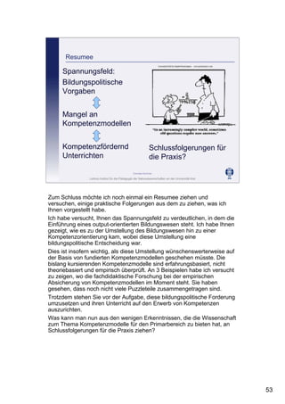 Leibniz-Institut für die Pädagogik der Naturwissenschaften an der Universität Kiel
Cornelia Sommer
Resumee
Spannungsfeld:
Bildungspolitische
Vorgaben
Mangel an
Kompetenzmodellen
Kompetenzfördernd
Unterrichten
Schlussfolgerungen für
die Praxis?
Zum Schluss möchte ich noch einmal ein Resumee ziehen und
versuchen, einige praktische Folgerungen aus dem zu ziehen, was ich
Ihnen vorgestellt habe.
Ich habe versucht, Ihnen das Spannungsfeld zu verdeutlichen, in dem die
Einführung eines output-orientierten Bildungswesen steht. Ich habe Ihnen
gezeigt, wie es zu der Umstellung des Bildungswesen hin zu einer
Kompetenzorientierung kam, wobei diese Umstellung eine
bildungspolitische Entscheidung war.
Dies ist insofern wichtig, als diese Umstellung wünschenswerterweise auf
der Basis von fundierten Kompetenzmodellen geschehen müsste. Die
bislang kursierenden Kompetenzmodelle sind erfahrungsbasiert, nicht
theoriebasiert und empirisch überprüft. An 3 Beispielen habe ich versucht
zu zeigen, wo die fachdidaktische Forschung bei der empirischen
Absicherung von Kompetenzmodellen im Moment steht. Sie haben
gesehen, dass noch nicht viele Puzzleteile zusammengetragen sind.
Trotzdem stehen Sie vor der Aufgabe, diese bildungspolitische Forderung
umzusetzen und ihren Unterricht auf den Erwerb von Kompetenzen
auszurichten.
Was kann man nun aus den wenigen Erkenntnissen, die die Wissenschaft
zum Thema Kompetenzmodelle für den Primarbereich zu bieten hat, an
Schlussfolgerungen für die Praxis ziehen?
53
 