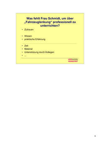 8
UNIKASSEL
VERSITÄT
Was fehlt Frau Schmidt, um über
„Fahrzeuglenkung“ professionell zu
unterrichten?
• Zutrauen
• Wissen
• praktische Erfahrung
• Zeit
• Material
• Unterstützung durch Kollegen
• ...
 