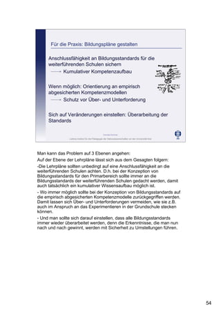 Leibniz-Institut für die Pädagogik der Naturwissenschaften an der Universität Kiel
Cornelia Sommer
Für die Praxis: Bildungspläne gestalten
Anschlussfähigkeit an Bildungsstandards für die
weiterführenden Schulen sichern
Kumulativer Kompetenzaufbau
Wenn möglich: Orientierung an empirisch
abgesicherten Kompetenzmodellen
Schutz vor Über- und Unterforderung
Sich auf Veränderungen einstellen: Überarbeitung der
Standards
Man kann das Problem auf 3 Ebenen angehen:
Auf der Ebene der Lehrpläne lässt sich aus dem Gesagten folgern:
-Die Lehrpläne sollten unbedingt auf eine Anschlussfähigkeit an die
weiterführenden Schulen achten. D.h. bei der Konzeption von
Bildungsstandards für den Primarbereich sollte immer an die
Bildungsstandards der weiterführenden Schulen gedacht werden, damit
auch tatsächlich ein kumulativer Wissensaufbau möglich ist.
- Wo immer möglich sollte bei der Konzeption von Bildungsstandards auf
die empirisch abgesicherten Kompetenzmodelle zurückgegriffen werden.
Damit lassen sich Über- und Unterforderungen vermeiden, wie sie z.B.
auch im Anspruch an das Experimentieren in der Grundschule stecken
können.
- Und man sollte sich darauf einstellen, dass alle Bildungsstandards
immer wieder überarbeitet werden, denn die Erkenntnisse, die man nun
nach und nach gewinnt, werden mit Sicherheit zu Umstellungen führen.
54
 