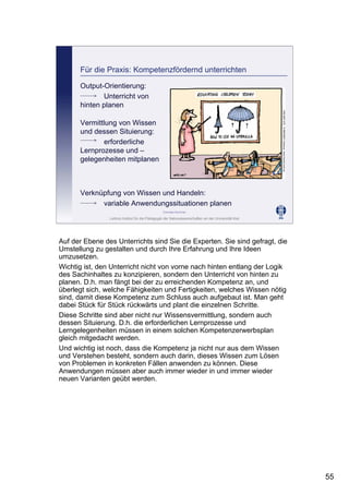 Leibniz-Institut für die Pädagogik der Naturwissenschaften an der Universität Kiel
Cornelia Sommer
Für die Praxis: Kompetenzfördernd unterrichten
Output-Orientierung:
Unterricht von
hinten planen
Vermittlung von Wissen
und dessen Situierung:
erforderliche
Lernprozesse und –
gelegenheiten mitplanen
Verknüpfung von Wissen und Handeln:
variable Anwendungssituationen planen
Auf der Ebene des Unterrichts sind Sie die Experten. Sie sind gefragt, die
Umstellung zu gestalten und durch Ihre Erfahrung und Ihre Ideen
umzusetzen.
Wichtig ist, den Unterricht nicht von vorne nach hinten entlang der Logik
des Sachinhaltes zu konzipieren, sondern den Unterricht von hinten zu
planen. D.h. man fängt bei der zu erreichenden Kompetenz an, und
überlegt sich, welche Fähigkeiten und Fertigkeiten, welches Wissen nötig
sind, damit diese Kompetenz zum Schluss auch aufgebaut ist. Man geht
dabei Stück für Stück rückwärts und plant die einzelnen Schritte.
Diese Schritte sind aber nicht nur Wissensvermittlung, sondern auch
dessen Situierung. D.h. die erforderlichen Lernprozesse und
Lerngelegenheiten müssen in einem solchen Kompetenzerwerbsplan
gleich mitgedacht werden.
Und wichtig ist noch, dass die Kompetenz ja nicht nur aus dem Wissen
und Verstehen besteht, sondern auch darin, dieses Wissen zum Lösen
von Problemen in konkreten Fällen anwenden zu können. Diese
Anwendungen müssen aber auch immer wieder in und immer wieder
neuen Varianten geübt werden.
55
 