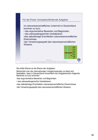 Leibniz-Institut für die Pädagogik der Naturwissenschaften an der Universität Kiel
Cornelia Sommer
Für die Praxis: Kompetenzfördernde Aufgaben
Im naturwissenschaftlichen Unterricht in Deutschland
kommen zu kurz:
• das argumentative Bewerten und Begründen
• das adressatengerechte Verbalisieren
•das selbständige Erschließen naturwissenschaftlicher
Erkenntnisse
•der Verwertungsaspekt des naturwissenschaftlichen
Wissens
Die dritte Ebene ist die Ebene der Aufgaben:
Betrachtet man die internationalen Vergleichsstudien so lässt sich
feststellen, dass in Deutschland hinsichtlich der Aufgabenkultur folgende
Bereiche zu kurz kommen:
•das argumentative Bewerten und Begründen
• das adressatengerechte Verbalisieren
•das selbständige Erschließen naturwissenschaftlicher Erkenntnisse
•der Verwertungsaspekt des naturwissenschaftlichen Wissens
56
 