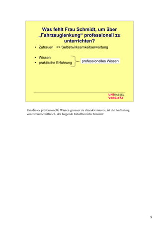 9
UNIKASSEL
VERSITÄT
Was fehlt Frau Schmidt, um über
„Fahrzeuglenkung“ professionell zu
unterrichten?
• Zutrauen => Selbstwirksamkeitserwartung
• Wissen
• praktische Erfahrung
• Zeit
• Material
• Unterstützung durch Kollegen
• ...
professionelles Wissen
Um dieses professionelle Wissen genauer zu charakterisieren, ist die Auflistung
von Bromme hilfreich, der folgende Inhaltbereiche benennt:
 