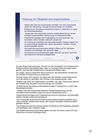 Leibniz-Institut für die Pädagogik der Naturwissenschaften an der Universität Kiel
Cornelia Sommer
Förderung von Fähigkeiten beim Experimentieren
- Wissen über Ziele von Experimenten vermitteln: nat.-wiss. Experimente
dienen der Überprüfung kausaler Zusammenhänge von Variablen
- Einbettung der Vermittlung methodischer Inhalte in Verständnis zur Natur
der Naturwissenschaften
- Wissen über den Unterschied zwischen direkter Beobachtung und der
indirekten experimentellen Untersuchung von Naturphänomenen
- Experimente benötigen eine Fragestellung und eine Hypothese, die
beschreibt, welche Variable untersucht werden soll
- Zur Prüfung der Hypothese wird das experimentelle Vorgehen geplant: die
zu untersuchende Variable wird variiert, alle anderen Variablen müssen
konstant gehalten werden.
- Die Ergebnisse des Experiments werden in Bezug auf die Hypothese
analysiert und bestätigen oder verwerfen diese.
- Die Ergebnisse eines Experiments gelten erst dann als sicher, wenn sich
das Experiment mehrfach bestätigen lässt.
Es gab einige Untersuchungen, die sich mit den Schwächen von Schülern beim
Experimentieren beschäftigt haben. Aber nur wenige Untersuchungen haben
geprüft, wie man das Verständnis für Experimente fördern kann.
Sie zeigen, dass es wesentlich darauf ankommt, das theoretische Verständnis
der Schüler für Experimente zu entwickeln.
Darüber hinaus sind natürlich die bekannten Kennzeichen eines Experiments
auch als solche zu vermitteln: Den Schüler muss gezeigt werden, dass
-Wissen über Ziele von Experimenten vermitteln: nat.-wiss. Experimente dienen
der Überprüfung kausaler Zusammenhänge von Variablen
-Einbettung der Vermittlung methodischer Inhalte in Verständnis zur Natur der
Naturwissenschaften
- Wissen über den Unterschied zwischen direkter Beobachtung und der
indirekten experimentellen Untersuchung von Naturphänomenen
-Experimente benötigen eine Fragestellung und eine Hypothese, die beschreibt,
welche Variable untersucht werden soll
-Zur Prüfung der Hypothese wird das experimentelle Vorgehen geplant: die zu
untersuchende Variable wird variiert, alle anderen Variablen müssen konstant
gehalten werden.
-Die Ergebnisse des Experiments werden in Bezug auf die Hypothese analysiert
und bestätigen oder verwerfen diese.
-Die Ergebnisse eines Experiments gelten erst dann als sicher, wenn sich das
Experiment mehrfach bestätigen lässt.
67
 