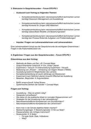 3. Diskussion in Gesprächsrunden – Forum STE-PS 3
• Austausch zum Vortrag zu folgenden Themen:
o Kompetenzentwicklung beim naturwissenschaftlich-technischen Lernen
benötigt Classroom Management und Ausstattung!
o Kompetenzentwicklung beim naturwissenschaftlich-technischen Lernen
benötigt Kontexte für Jungen UND Mädchen!
o Kompetenzentwicklung beim naturwissenschaftlich-technischen Lernen
benötigt überprüfbare Modelle und Bewertungsraster!
o Kompetenzentwicklung beim naturwissenschaftlich-technischen Lernen
benötigt den Prozess fördernde Aufgaben und Problemstellungen!
• Impulse / Fragen von Lehreranwärterinnen und Lehreranwärtern
Eine Lehreranwärterin bringt aus der Gesprächsrunde die wichtigsten Erkenntnisse /
Fragen in die Podiumsdiskussion ein.
4. Ergebnisse / Fragen aus den Gesprächsrunden – Forum STE-PS 3
Erkenntnisse aus dem Vortrag:
Methodik als Basis und Ziel, z.B. Concept Maps
Output-Orientierter Unterricht Von „hinten“ planen
Experiment + Versuch Unterscheidung Experiment - Verusch
Bedeutung von „Wissen“ – Anhäufung von trägem Wissen (TIMSS)
Ausstattung bestimmt Möglichkeiten des Lernens
Kompetenzentwicklung ist (auch) abhängig von Ressourcen
Experiment (nach Definition planen) braucht Offenheit bei Austattung
Bewerten, Begründen Argumentieren
BaWü anspruchsvoll, hohes Niveau
Systemisches Denken der Schüler + Concept Maps
Fragen zum Vortrag:
Ausstattung – Was ist wirklich nötig?
Geeignete Lernsoftware?
Wie setze ich die praktische Arbeit im normalen Klassenzimmer um?
Strategien für die Umsetzung in der Lehrerbildung?
Naturwissenschaftliche Kompetenzen von Grundschülern?
Naturwissenschaftliche Kompetenzen der Lehrerinnen?
Kann man in der Schule objektive Noten machen?
Beobachtungsbogen Bewertungsraster Hin zur Note?
Klassenarbeiten als richtiges Instrument?
Niveaustufen Noten
o Für jede Stufe: Ziele, Indikatoren
o Weg?
 