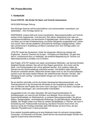 VIII. Presse-Berichte
1. Vorbericht
Forum STE-PS - Die Kinder für Natur und Technik interessieren
06.09.2008 Nürtinger Zeitung
Das Nürtinger Seminar will Grundschullehrer und Lehreranwärter unterstützen und
weiterbilden – Drei Vorträge stehen an
NÜRTINGEN. Unsere Welt wird immer komplizierter. Naturwissenschaften und Technik
werden immer bedeutender. Und dennoch: Seit Jahren distanzieren sich viele von
naturwissenschaftlichen und technischen Fragestellungen. Schon Kinder, die eigentlich
von Natur aus mit dem Entdeckerdrang und großer Neugierde ausgestattet sind, ziehen
sich zurück. Dem will das staatliche Lehrerseminar Nürtingen entgegenwirken, indem
das Lehrpersonal in Ausbildung und Beruf unterstützt wird. Drei Vorträge sollen nun
dazu beitragen.
„STE-PS“ lautet das Zauberwort. Hinter der klingenden Abkürzung verbirgt sich
Englisches: „Science Teachers for Europe – Principles and Standards“. Es geht also
darum, Lehrpersonal dazu zu befähigen, die kindliche Begeisterung für Technik und
Naturwissenschaft zu erhalten und zu fördern.
Das Projekt „STE-PS“ bedient sich dabei verschiedener Methoden, wie Seminar-Direktor
Siegfried Henzler erläutert. Das soll auf drei Wegen geschehen. Zum einen soll die
Sach- und Fachkompetenz der Lehrer gefördert werden. Zum anderen sollen die
Schulen bei der Sachausstattung unterstützt werden. Und letztlich sollen didaktische
Strukturen erarbeitet werden. Betrachtet werden dabei nicht nur die Grundschulklassen,
sondern auch die ersten beiden Klassen der weiterführenden Schulen. Henzler: „Der
Übergang ist sehr wichtig.“ Lehreranwärter bringen sich mit ein, Mentoren werden
ausgebildet.
Da ein fachlich wertvoller und für die Kinder interessanter Naturwissenschaft- und
Technikunterricht in der Grundschule oft bereits an der Ausstattung scheitert, suchte
man im Rahmen des Projekts hier schon nach Lösungen. Eine von diesen Lösungen ist
der rollende Laborwagen, den Lehreranwärter entwickelten.
Ausgestattet ist der mit vielen Utensilien. Mit zehn Experimentiersätzen für
Schülergruppen von zwei bis drei Schülern zum Beispiel. Hinzu kommen zehn
Experimentiertabletts zur Elektrotechnik, zu anderen Naturwissenschaften. Da gibt es
Stative, Reagenzgläser, verschiedenste Werkzeuge. Es gibt Mikroskope, Messbecher,
Gefäße. Der Wagen bietet noch Platz für weitere Gerätetabletts zu Themen, die noch in
Entwicklung sind. Professionelle Ausrüstung, die kleine Forscher ernst nimmt. Am
Seminar wurde der Prototyp entwickelt, jetzt hofft Henzler auf eine Firma, die den
rollenden Physiklehrraum in Serie produziert.
Eine weitere Ausstattungslösung ist eine Notebook-Insel mit mehreren transportablen
Computern, mit Kameras und Drucker. Damit können die wissensdurstigen Schüler ihre
eigenen Experimente dokumentieren.
 