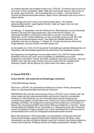 Ein weiterer Baustein des Projekts ist das Forum „STE-PS“. Im Rahmen des Forums hat
man schon Firmen wie Metabo, Heller, AMK oder auch Sauter besucht. Den Firmen ist
es wichtig, dass die Kinder – die Auszubildenden von morgen – nicht den Draht zu
Technik und Naturwissenschaft verlieren. Diese Firmen unterstützen das Forum auch in
diesem Herbst.
Drei Vorträge wird es für Lehrer und Lehreranwärter geben. „Wir arbeiten
wissenschaftsorientiert“, sagt Siegfried Henzler. Gebe es Fragen, hole man sich
Wissenschaftler ins Haus.
Am Montag, 15. September, wird die Professorin Dr. Rita Wodzinski von der Universität
Kassel im Seminar die Frage beantworten, was Lehrer können müssen, um
naturwissenschaftlich und technisch unterrichten zu können. Am Dienstag, 30.
September, wird Dr. Mirjam Steffensky von der Universität Lüneburg unter dem Titel
„Mehr als Brausepulverraketen bauen?“ den Stand der Didaktik skizzieren. Und
schließlich wird sich am Dienstag, 7. Oktober, Dr. Cornelia Sommer aus Kiel mit der
Frage befassen, was den Kindern vermittelt werden soll.
Zu den jeweils von 14 bis 18 Uhr dauernden Veranstaltungen gehören Diskussionen und
Gespräche. Alle 200 Ausbildungsschulen des Seminares sind eingeladen worden.
Die Ergebnisse des diesjährigen Forums sollen direkt in die „STE-PS“-Arbeit einfließen.
Schließlich will man die Lehrer nicht mit Appellen zu Weiterbildung und mehr
Engagement überziehen. Henzler will helfen, praktische Lösungen anzubieten. Denn der
Direktor weiß, dass die Lehrer ohnehin schon ein weites Feld von Fachbereichen
abdecken müssen. Mit der Bildung von Teams käme man weiter, meint er.
2. Forum STE-PS 1
Forum STE-PS - Den Unterricht an Kinderfragen orientieren
19.09.2008 Nürtinger Zeitung
Das Forum „STE-PS“ am Lehrerseminar befasst sich mit dem Thema „Kompetente
Lehrer im naturwissenschaftlich-technischen Unterricht“
NÜRTINGEN (als). Ziel des Lehrerseminar-Forums „STE-PS“ ist es in diesem Jahr, die
Lehrer besser auf den naturwissenschaftlich-technischen Unterricht vorzubereiten.
Professor Dr. Rita Wodzinski von der Universität Kassel war der Einladung des
Lehrerseminars gefolgt und hielt dabei einen Vortrag zum Thema „Welche Kompetenzen
benötigen Lehrkräfte, um erfolgreiche Lernprozesse bei Schülerinnen und Schülern im
Bereich der naturwissenschaftlich-technischen Bildung ermöglichen zu können?“. Dieser
Vortrag bildete den Mittelpunkt der Veranstaltung. In Gesprächsrunden aller Teilnehmer
wurden anschließend Fragen erarbeitet, die in einer abschließenden Podiumsrunde mit
Lehreranwärterinnen durch die Vortragende beantwortet werden konnten.
Bevor Rita Wodzinski in ihrem lebendigen und interessanten Vortrag den Stand der
Wissenschaft darlegte, begrüßte Seminarleiter Siegfried Henzler die Gäste, neben
Interessierten aus dem schulischen Bereich waren als Vertreterin des Kultusministeriums
Annely Zeeb anwesend, Wolfgang Schiele vom Regierungspräsidium Stuttgart, Rita
 