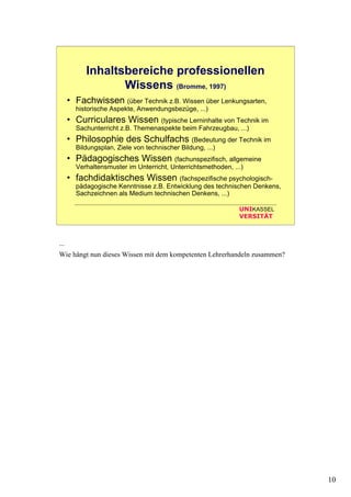 10
UNIKASSEL
VERSITÄT
Inhaltsbereiche professionellen
Wissens (Bromme, 1997)
• Fachwissen (über Technik z.B. Wissen über Lenkungsarten,
historische Aspekte, Anwendungsbezüge, ...)
• Curriculares Wissen (typische Lerninhalte von Technik im
Sachunterricht z.B. Themenaspekte beim Fahrzeugbau, ...)
• Philosophie des Schulfachs (Bedeutung der Technik im
Bildungsplan, Ziele von technischer Bildung, ...)
• Pädagogisches Wissen (fachunspezifisch, allgemeine
Verhaltensmuster im Unterricht, Unterrichtsmethoden, ...)
• fachdidaktisches Wissen (fachspezifische psychologisch-
pädagogische Kenntnisse z.B. Entwicklung des technischen Denkens,
Sachzeichnen als Medium technischen Denkens, ...)
...
Wie hängt nun dieses Wissen mit dem kompetenten Lehrerhandeln zusammen?
 