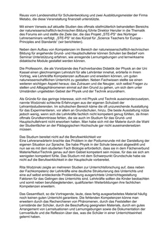 Reuss vom Landesinstitut für Schulentwicklung und zwei Ausbildungsmeister der Firma
Metabo, die diese Veranstaltung finanziell unterstützte.
Mit einem Verweis auf aktuelle Studien des oftmals stiefmütterlich behandelten Bereichs
der naturwissenschaftlich-technischen Bildung führte Direktor Henzler in die Thematik
des Forums ein und stellte die Ziele dar, die das Projekt „STE-PS“ des Nürtinger
Lehrerseminars verfolgt. „STE-PS“ ist das Kürzel für „Science Teachers for Europe -
Principles and Standards“ (wir berichteten).
Neben dem Aufbau von Kompetenzen im Bereich der naturwissenschaftlich-technischen
Bildung für angehende Grund- und Hauptschullehrer können Schulen bei Bedarf vom
Seminar Unterstützung erfahren, wie anregende Lernumgebungen und lernwirksame
didaktische Module gestaltet werden können.
Die Professorin, die als Vorsitzende des Fachverbandes Didaktik der Physik an der Uni
Kassel einen gleichnamigen Lehrstuhl für alle Lehrämter innehat, erörterte in ihrem
Vortrag, wie Lehrkräfte Kompetenzen aufbauen und erweitern können, um guten
naturwissenschaftlichen Unterricht zu gestalten. Neben Fachwissen stellte sie einen
weiteren wichtigen Aspekt heraus: das Zutrauen und die Neugier, sich selbst Fragen zu
stellen und Alltagsphänomenen einmal auf den Grund zu gehen, um sich dem unter
Umständen ungeliebten Gebiet der Physik und der Technik anzunähern.
Als Gründe für das geringe Interesse, sich mit Physik und Technik auseinanderzusetzen,
nannte Wodzinski schlechte Erfahrungen aus der eigenen Schulzeit der
Lehramtsstudierenden. Im schulischen Bereich käme die oft unzureichende Ausstattung
für das Experimentieren, vor allem an Grundschulen, hinzu. Die beste Ausstattung nütze
jedoch wenig, wenn sich die Lehrkräfte fachlich nicht kompetent genug fühlten, da ihnen
oftmals Grundkenntnisse fehlen, die sie auch im Studium für das Grund- und
Hauptschullehramt nicht erworben hatten. Man habe sich mit der Materie durch die Wahl
der Studienfächer an der Pädagogischen Hochschule gar nicht auseinandersetzen
müssen.
Das Studium bereitet nicht auf die Berufswirklichkeit vor
Eine Lehreranwärterin brachte das Problem in der Podiumsrunde mit der Darstellung der
eigenen Situation zur Sprache. Sie habe Physik in der Schule bewusst abgewählt und
nun sei es mit dem studierten Fach Biologie erforderlich, dass sie in dem Fächerverbund
Materie/Natur/Technik genau auf dem Gebiet kompetent sein müsse, für das sie sich am
wenigsten kompetent fühle. Das Studium mit dem Schwerpunkt Grundschule habe sie
nicht auf die Berufswirklichkeit in der Hauptschule vorbereitet.
Rita Wodzinski zeigte an mehreren Studien zur Unterrichtsforschung auf, dass neben
der Fachkompetenz der Lehrkräfte eine deutliche Strukturierung des Unterrichts und
eine auf selbst entdeckende Problemlösung ausgerichtete Unterrichtsgestaltung
Faktoren für das Gelingen des Unterrichts sind. Lehrkräfte sollten die Kinder beobachten
und somit neben berufsbegleitenden, qualifizierten Weiterbildungen ihre fachlichen
Kompetenzen erweitern.
Das Gesamtfazit, so die Vortragende, laute, dass fertig ausgearbeitetes Material häufig
noch keinen guten Unterricht garantiere. Die fehlenden Kompetenzen könne man
erweitern durch das Recherchieren von Phänomenen, durch das Feststellen der
Lernstände der Schüler, durch die Beschaffung geeigneten Materials, durch ein gutes
Arrangement von Lernsituationen und Lernumgebungen sowie die Dokumentation der
Lernverläufe und die Reflexion über das, was die Schüler in einer Unterrichtseinheit
gelernt haben.
 