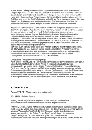 In den an den Vortrag anschließenden Gesprächsrunden wurde unter anderem die
Frage aufgeworfen, wie die Rolle der Lehrkraft im Unterricht aussehen solle. Professor
Dr. Wodzinski entschied sich bei der Beantwortung der Frage für einen Mittelweg. Der
Unterricht müsse durchaus Phasen haben, die klar strukturiert und angeleitet sind, den
Schülern aber auch viel Zeit für freies und selbsttätiges Experimentieren lassen. Mit dem
Begriff der „Spielwiese“ machte sie deutlich, dass Schülerinnen und Schülern die
Freiräume bekommen sollten, Fragen zu stellen und nach Antworten zu suchen.
Angehende Lehrerinnen und Lehrer sollten nicht davon ausgehen, dass sie in der Zeit
des Vorbereitungsdienstes allumfassende Fachkompetenzen erwerben könnten. Es sei
für Lehreranwärter sinnvoll, an ihren Schulen Freiräume zu bekommen, um
Unterrichtsideen auszuprobieren. Dabei sei es bedeutsam, dass Ausbildungsziele
zwischen Schulen und dem Seminar gut abgestimmt seien und eine intensive
Kooperation stattfände. Eine wichtige Rolle spielten dabei die Mentoren an den Schulen.
In Lerngemeinschaften sei das Lernen effektiver. In Teams könne man sich bei der Vor-
und Nachbereitung des Unterrichts gegenseitig den Rücken stärken und somit die
eigene Professionalisierung vorantreiben.
„Ich weiß auch nicht auf alle Fragen eine Antwort und fühle mich trotzdem kompetent“,
so Rita Wodzinski. Dies aus dem Munde einer hochkarätigen Professorin zu hören,
ermutigte die Anwesenden, sich schrittweise Kompetenzen für einen professionellen
naturwissenschaftlich-technischen Unterricht anzueignen und dies in einem
Lerntagebuch für die spätere Reflexion zu dokumentieren.
Umsetzbare Strategien wurden aufgezeigt
Auch für das Projekt „STE-PS“ waren die Erkenntnisse aus der Veranstaltung von großer
Bedeutung hinsichtlich der weiteren Arbeit. In einem Abschlussdialog wurde
herausgestellt, wie wichtig es ist, sich im Projekt vertieft mit den Fragestellungen zur
Erreichung von Fachkompetenz und Selbstwirksamkeit auseinanderzusetzen und die
Zusammenarbeit mit Mentoren weiter zu stärken. Die Resonanz unter den Zuhörern war
einstimmig positiv, was sowohl die Gestaltung der Veranstaltung als auch die
Ausführungen der Referentin anbelangte. Die Teilnehmer hatten umsetzbare Strategien
aufgezeigt bekommen, wie sie fachliche Lücken schließen können, war zu hören.
3. Forum STE-PS 2
Forum STE-PS - Wissen muss anwendbar sein
08.10.2008 Nürtinger Zeitung
Vortrag von Dr. Mirjam Steffensky beim Forum Steps im Lehrerseminar:
Naturwissenschaftliche Grundbildung ist mehr als Experimentieren
NÜRTINGEN (als). "Es ist nicht genug zu wissen, man muss es auch anwenden; es ist
nicht genug zu wollen, man muss es auch tun" - mit diesem Zitat aus Goethes "Wilhelm
Meisters Wanderjahre“ eröffnete Direktor Siegfried Henzler jüngst die zweite
Vortragsveranstaltung der Reihe „Forum Steps“ am Nürtinger Lehrerseminar.
„Steps“ verfolgt das Ziel, die Lehrerbildung und den Unterricht in der
naturwissenschaftlich-technischen Bildung nachhaltig zu fördern und zu verbessern. Dr.
 