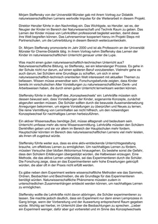 Mirjam Steffensky von der Universität Münster gab mit ihrem Vortrag zur Didaktik
naturwissenschaftlichen Lernens wertvolle Impulse für die Weiterarbeit in diesem Projekt.
Direktor Henzler führte in den Nachmittag ein. Das Wichtigste, so Henzler, sei es, der
Neugier der Kinder im Bereich der Naturwissenschaft und Technik Raum zu geben. Das
Lernen der Kinder müsse von Lehrkräften professionell begleitet werden, damit diese
ihre Welt begreifen können. Das Lehrerseminar kooperiert hierzu im Projekt Steps mit
Partnerschulen, um die Lehrerbildung in diesem Bereich weiterzuentwickeln.
Dr. Mirjam Steffensky promovierte im Jahr 2000 und ist als Professorin an der Universität
Münster für Chemie-Didaktik tätig. In ihrem Vortrag nahm Steffensky das Lernen der
Kinder im naturwissenschaftlichen Unterricht genauer unter die Lupe.
Was macht einen guten naturwissenschaftlich-technischen Unterricht aus?
Naturwissenschaftliche Bildung, so Steffensky, sei ein lebenslanger Prozess. Es gehe in
der Schule nicht nur darum, auf einen späteren Beruf vorzubereiten. Vielmehr gehe es
auch darum, bei Schülern eine Grundlage zu schaffen, um sich in einer
naturwissenschaftlich-technisch orientierten Welt interessiert mit aktuellen Themen zu
befassen. Wissen müsse anwendbar sein. Forschungsbefunde zeigten, dass Kinder
bereits im vorschulischen Alter Vorstellungen zu naturwissenschaftlichen Denk- und
Arbeitsweisen haben, die durch einen guten Unterricht lernwirksam werden können.
Steffensky führte in den Begriff des „Konzeptwechsels“ ein: Lehrkräfte müssten sich
dessen bewusst sein, dass Vorstellungen der Kinder, sogenannte Konzepte, zunächst
abgerufen werden müssen. Die Schüler sollten durch die bewusste Auseinandersetzung
Anregungen bekommen, um eigene Vorstellungen zu überprüfen und Neues zu lernen.
Die reine Vermittlung von Lerninhalten sei nicht hilfreich, um den notwendigen
Konzeptwechsel für nachhaltiges Lernen herbeizuführen.
Ein aktiver Wissensaufbau benötige Zeit, müsse alltagsnah und bedeutsam sein.
Unterricht umfasse mehr als reine Wissensvermittlung. Lehrkräfte müssten den Schülern
Denkhilfen geben und sie vor allem im Bereich der Hauptschulen mehr fordern.
Hauptschüler könnten im Bereich des naturwissenschaftlichen Lernens viel mehr leisten,
als ihnen oft zugetraut würde.
Steffensky führte weiter aus, dass es eine aktiv-entdeckende Unterrichtsgestaltung
brauche, um effektives Lernen zu ermöglichen. Um nachhaltiges Lernen zu fördern,
müssten Versuche über bloßen Aktionismus hinausgehen. Es bestehe sonst die Gefahr,
dass den Schülern Erklärungen übergestülpt würden, die Halbwissen erzeugen. Eine
Methode, die das aktive Lernen unterstütze, sei das Experimentieren durch die Schüler.
Die Forschung zeige, dass an das Experimentieren sehr hohe Erwartungen geknüpft
würden, die aber oft in der Praxis nicht erfüllt werden.
Es gäbe neben dem Experiment weitere wissenschaftliche Methoden wie das Sammeln,
Ordnen, Beobachten und Beschreiben, die als Grundlage für das Experimentieren
benötigt würden. Naturwissenschaftliche Phänomene müssten zudem in
unterschiedlichen Zusammenhängen entdeckt werden können, um nachhaltiges Lernen
zu ermöglichen.
Steffensky wollte die Lehrkräfte nicht davon abbringen, die Schüler experimentieren zu
lassen. Sie machte jedoch deutlich, dass ein Experiment nur dann einen Lernprozess in
Gang bringe, wenn der Vorbereitung und der Auswertung entsprechend Raum gegeben
würde. Wichtig sei hierbei, im Unterricht über die Beobachtungen zu sprechen. „Lieber
ein Experiment weniger, dafür aber gut vorbereitet und im Sinne des Konzeptwechsels
 