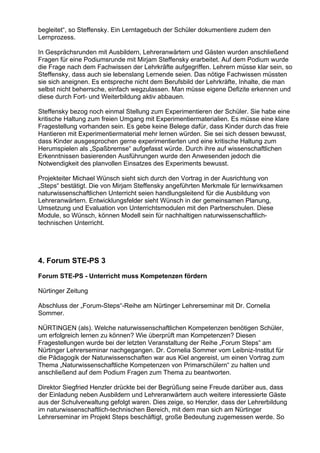 begleitet“, so Steffensky. Ein Lerntagebuch der Schüler dokumentiere zudem den
Lernprozess.
In Gesprächsrunden mit Ausbildern, Lehreranwärtern und Gästen wurden anschließend
Fragen für eine Podiumsrunde mit Mirjam Steffensky erarbeitet. Auf dem Podium wurde
die Frage nach dem Fachwissen der Lehrkräfte aufgegriffen. Lehrern müsse klar sein, so
Steffensky, dass auch sie lebenslang Lernende seien. Das nötige Fachwissen müssten
sie sich aneignen. Es entspreche nicht dem Berufsbild der Lehrkräfte, Inhalte, die man
selbst nicht beherrsche, einfach wegzulassen. Man müsse eigene Defizite erkennen und
diese durch Fort- und Weiterbildung aktiv abbauen.
Steffensky bezog noch einmal Stellung zum Experimentieren der Schüler. Sie habe eine
kritische Haltung zum freien Umgang mit Experimentiermaterialien. Es müsse eine klare
Fragestellung vorhanden sein. Es gebe keine Belege dafür, dass Kinder durch das freie
Hantieren mit Experimentiermaterial mehr lernen würden. Sie sei sich dessen bewusst,
dass Kinder ausgesprochen gerne experimentierten und eine kritische Haltung zum
Herumspielen als „Spaßbremse“ aufgefasst würde. Durch ihre auf wissenschaftlichen
Erkenntnissen basierenden Ausführungen wurde den Anwesenden jedoch die
Notwendigkeit des planvollen Einsatzes des Experiments bewusst.
Projekteiter Michael Wünsch sieht sich durch den Vortrag in der Ausrichtung von
„Steps“ bestätigt. Die von Mirjam Steffensky angeführten Merkmale für lernwirksamen
naturwissenschaftlichen Unterricht seien handlungsleitend für die Ausbildung von
Lehreranwärtern. Entwicklungsfelder sieht Wünsch in der gemeinsamen Planung,
Umsetzung und Evaluation von Unterrichtsmodulen mit den Partnerschulen. Diese
Module, so Wünsch, können Modell sein für nachhaltigen naturwissenschaftlich-
technischen Unterricht.
4. Forum STE-PS 3
Forum STE-PS - Unterricht muss Kompetenzen fördern
Nürtinger Zeitung
Abschluss der „Forum-Steps“-Reihe am Nürtinger Lehrerseminar mit Dr. Cornelia
Sommer.
NÜRTINGEN (als). Welche naturwissenschaftlichen Kompetenzen benötigen Schüler,
um erfolgreich lernen zu können? Wie überprüft man Kompetenzen? Diesen
Fragestellungen wurde bei der letzten Veranstaltung der Reihe „Forum Steps“ am
Nürtinger Lehrerseminar nachgegangen. Dr. Cornelia Sommer vom Leibniz-Institut für
die Pädagogik der Naturwissenschaften war aus Kiel angereist, um einen Vortrag zum
Thema „Naturwissenschaftliche Kompetenzen von Primarschülern“ zu halten und
anschließend auf dem Podium Fragen zum Thema zu beantworten.
Direktor Siegfried Henzler drückte bei der Begrüßung seine Freude darüber aus, dass
der Einladung neben Ausbildern und Lehreranwärtern auch weitere interessierte Gäste
aus der Schulverwaltung gefolgt waren. Dies zeige, so Henzler, dass der Lehrerbildung
im naturwissenschaftlich-technischen Bereich, mit dem man sich am Nürtinger
Lehrerseminar im Projekt Steps beschäftigt, große Bedeutung zugemessen werde. So
 