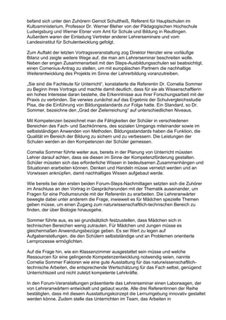 befand sich unter den Zuhörern Gernot Schultheiß, Referent für Hauptschulen im
Kultusministerium, Professor Dr. Werner Bleher von der Pädagogischen Hochschule
Ludwigsburg und Werner Ebner vom Amt für Schule und Bildung in Reutlingen.
Außerdem waren der Einladung Vertreter anderer Lehrerseminare und vom
Landesinstitut für Schulentwicklung gefolgt.
Zum Auftakt der letzten Vortragsveranstaltung zog Direktor Henzler eine vorläufige
Bilanz und zeigte weitere Wege auf, die man am Lehrerseminar beschreiten wolle.
Neben der engen Zusammenarbeit mit den Steps-Ausbildungsschulen sei beabsichtigt,
einen Comenius-Antrag zu stellen, um mit europäischen Partnern die nachhaltige
Weiterentwicklung des Projekts im Sinne der Lehrerbildung voranzutreiben.
„Sie sind die Fachleute für Unterricht“, konstatierte die Referentin Dr. Cornelia Sommer
zu Beginn ihres Vortrags und machte damit deutlich, dass für sie als Wissenschaftlerin
ein hohes Interesse daran bestehe, die Erkenntnisse aus ihrer Forschungsarbeit mit der
Praxis zu verbinden. Sie verwies zunächst auf das Ergebnis der Schulvergleichsstudie
Pisa, die die Einführung von Bildungsstandards zur Folge hatte. Ein Standard, so Dr.
Sommer, bezeichne den „Grad der Zielerreichung“ auf unterschiedlichen Niveaus.
Mit Kompetenzen bezeichnet man die Fähigkeiten der Schüler in verschiedenen
Bereichen des Fach- und Sachkönnens, des sozialen Umgangs miteinander sowie im
selbstständigen Anwenden von Methoden. Bildungsstandards haben die Funktion, die
Qualität im Bereich der Bildung zu sichern und zu verbessern. Die Leistungen der
Schulen werden an den Kompetenzen der Schüler gemessen.
Cornelia Sommer führte weiter aus, bereits in der Planung von Unterricht müssten
Lehrer darauf achten, dass sie diesen im Sinne der Kompetenzförderung gestalten.
Schüler müssten sich das erforderliche Wissen in bedeutsamen Zusammenhängen und
Situationen erarbeiten können. Denken und Handeln müsse vernetzt werden und an
Vorwissen anknüpfen, damit nachhaltiges Wissen aufgebaut werde.
Wie bereits bei den ersten beiden Forum-Steps-Nachmittagen setzten sich die Zuhörer
im Anschluss an den Vortrag in Gesprächsrunden mit der Thematik auseinander, um
Fragen für eine Podiumsrunde mit der Referentin zu erarbeiten. Die Lehreranwärter
bewegte dabei unter anderem die Frage, inwieweit es für Mädchen spezielle Themen
geben müsse, um einen Zugang zum naturwissenschaftlich-technischen Bereich zu
finden, der über Biologie hinausgehe.
Sommer führte aus, es sei grundsätzlich festzustellen, dass Mädchen sich in
technischen Bereichen wenig zutrauten. Für Mädchen und Jungen müsse es
gleichermaßen Anwendungsbezüge geben. Es sei Wert zu legen auf
Aufgabenstellungen, die den Schülern selbstständige und an Problemen orientierte
Lernprozesse ermöglichten.
Auf die Frage hin, wie ein Klassenzimmer ausgestattet sein müsse und welche
Ressourcen für eine gelingende Kompetenzentwicklung notwendig seien, nannte
Cornelia Sommer Faktoren wie eine gute Ausstattung für das naturwissenschaftlich-
technische Arbeiten, die entsprechende Wertschätzung für das Fach selbst, genügend
Unterrichtszeit und nicht zuletzt kompetente Lehrkräfte.
In den Forum-Veranstaltungen präsentierte das Lehrerseminar einen Laborwagen, der
von Lehreranwärtern entwickelt und gebaut wurde. Alle drei Referentinnen der Reihe
bestätigten, dass mit diesem Ausstattungskonzept die Lernumgebung innovativ gestaltet
werden könne. Zudem stelle das Unterrichten im Team, das Arbeiten in
 