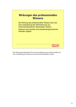 11
UNIKASSEL
VERSITÄT
Wirkungen des professionellen
Wissens
Die Wirkung des professionellen Wissens kann als
eine Veränderung der Wahrnehmung von
Unterrichtssituationen beschrieben werden.
Dadurch wird rasches und situationsangemessenes
Handeln möglich.
Die Wirkung physikalischen Wissens kann übrigens ganz analog ebenfalls als
eine Veränderung der Sichtweise auf die Welt beschrieben werden.
 