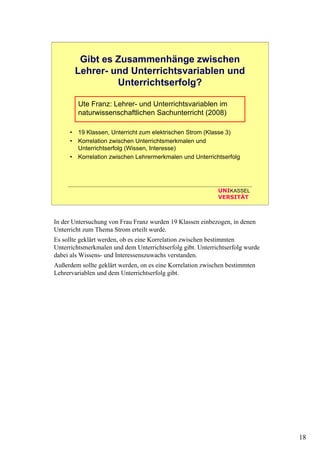 18
UNIKASSEL
VERSITÄT
Gibt es Zusammenhänge zwischen
Lehrer- und Unterrichtsvariablen und
Unterrichtserfolg?
Ute Franz: Lehrer- und Unterrichtsvariablen im
naturwissenschaftlichen Sachunterricht (2008)
• 19 Klassen, Unterricht zum elektrischen Strom (Klasse 3)
• Korrelation zwischen Unterrichtsmerkmalen und
Unterrichtserfolg (Wissen, Interesse)
• Korrelation zwischen Lehrermerkmalen und Unterrichtserfolg
In der Untersuchung von Frau Franz wurden 19 Klassen einbezogen, in denen
Unterricht zum Thema Strom erteilt wurde.
Es sollte geklärt werden, ob es eine Korrelation zwischen bestimmten
Unterrichtsmerkmalen und dem Unterrichtserfolg gibt. Unterrichtserfolg wurde
dabei als Wissens- und Interessenszuwachs verstanden.
Außerdem sollte geklärt werden, on es eine Korrelation zwischen bestimmten
Lehrervariablen und dem Unterrichtserfolg gibt.
 