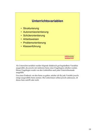 19
UNIKASSEL
VERSITÄT
Unterrichtsvariablen
• Strukturierung
• Autonomieorientierung
• Schülerorientierung
• Arbeitsweisen
• Problemorientierung
• Klassenführung
Als Unterrichrsvariablen wurden folgende didaktisch gut begründbare Variablen
ausgewählt, die jeweils mit mehreren Items eines Fragebogens erhoben wurden.
Dieser Fragebogen wurde von den Lehrkräften nach jeder Unterrichtsstunde
ausgefüllt.
Um einen Eindruck von den Items zu geben, möchte ich für jede Variable jeweils
einige ausgewählte Items nennen. Die Lehrerinnen sollten jeweils ankreuzen, ob
dieses Item zutrifft oder nicht.
 