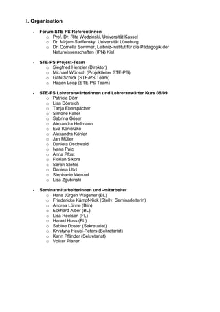 I. Organisation
Forum STE-PS Referentinnen
o Prof. Dr. Rita Wodzinski, Universität Kassel
o Dr. Mirjam Steffensky, Universität Lüneburg
o Dr. Cornelia Sommer, Leibniz-Institut für die Pädagogik der
Naturwissenschaften (IPN) Kiel
STE-PS Projekt-Team
o Siegfried Henzler (Direktor)
o Michael Wünsch (Projektleiter STE-PS)
o Gabi Schick (STE-PS Team)
o Hagen Loop (STE-PS Team)
STE-PS Lehreranwärterinnen und Lehreranwärter Kurs 08/09
o Patricia Dörr
o Lisa Dörreich
o Tanja Eberspächer
o Simone Faller
o Sabrina Göser
o Alexandra Hellmann
o Eva Konietzko
o Alexandra Köhler
o Jan Müller
o Daniela Oschwald
o Ivana Paic
o Anna Pfost
o Florian Sikora
o Sarah Stehle
o Daniela Utzt
o Stephanie Wenzel
o Lisa Zgubinski
Seminarmitarbeiterinnen und -mitarbeiter
o Hans Jürgen Wagener (BL)
o Friedericke Kämpf-Kick (Stellv. Seminarleiterin)
o Andrea Lühne (Blin)
o Eckhard Alber (BL)
o Lisa Reelsen (FL)
o Harald Huss (FL)
o Sabine Doster (Sekretariat)
o Krystyna Heubi-Peters (Sekretariat)
o Karin Pfänder (Sekretariat)
o Volker Planer
 