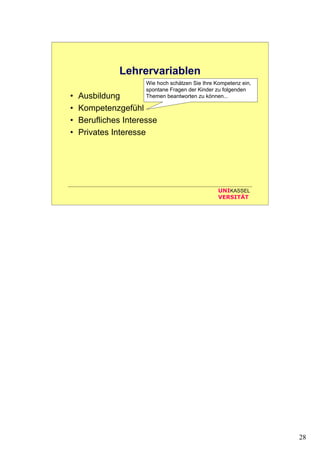 28
UNIKASSEL
VERSITÄT
Lehrervariablen
• Ausbildung
• Kompetenzgefühl
• Berufliches Interesse
• Privates Interesse
Wie hoch schätzen Sie Ihre Kompetenz ein,
spontane Fragen der Kinder zu folgenden
Themen beantworten zu können...
 