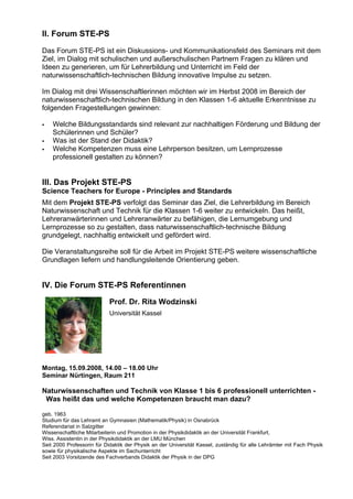 II. Forum STE-PS
Das Forum STE-PS ist ein Diskussions- und Kommunikationsfeld des Seminars mit dem
Ziel, im Dialog mit schulischen und außerschulischen Partnern Fragen zu klären und
Ideen zu generieren, um für Lehrerbildung und Unterricht im Feld der
naturwissenschaftlich-technischen Bildung innovative Impulse zu setzen.
Im Dialog mit drei Wissenschaftlerinnen möchten wir im Herbst 2008 im Bereich der
naturwissenschaftlich-technischen Bildung in den Klassen 1-6 aktuelle Erkenntnisse zu
folgenden Fragestellungen gewinnen:
Welche Bildungsstandards sind relevant zur nachhaltigen Förderung und Bildung der
Schülerinnen und Schüler?
Was ist der Stand der Didaktik?
Welche Kompetenzen muss eine Lehrperson besitzen, um Lernprozesse
professionell gestalten zu können?
III. Das Projekt STE-PS
Science Teachers for Europe - Principles and Standards
Mit dem Projekt STE-PS verfolgt das Seminar das Ziel, die Lehrerbildung im Bereich
Naturwissenschaft und Technik für die Klassen 1-6 weiter zu entwickeln. Das heißt,
Lehreranwärterinnen und Lehreranwärter zu befähigen, die Lernumgebung und
Lernprozesse so zu gestalten, dass naturwissenschaftlich-technische Bildung
grundgelegt, nachhaltig entwickelt und gefördert wird.
Die Veranstaltungsreihe soll für die Arbeit im Projekt STE-PS weitere wissenschaftliche
Grundlagen liefern und handlungsleitende Orientierung geben.
IV. Die Forum STE-PS Referentinnen
Prof. Dr. Rita Wodzinski
Universität Kassel
Montag, 15.09.2008, 14.00 – 18.00 Uhr
Seminar Nürtingen, Raum 211
Naturwissenschaften und Technik von Klasse 1 bis 6 professionell unterrichten -
Was heißt das und welche Kompetenzen braucht man dazu?
geb. 1963
Studium für das Lehramt an Gymnasien (Mathematik/Physik) in Osnabrück
Referendariat in Salzgitter
Wissenschaftliche Mitarbeiterin und Promotion in der Physikdidaktik an der Universität Frankfurt,
Wiss. Assistentin in der Physikdidaktik an der LMU München
Seit 2000 Professorin für Didaktik der Physik an der Universität Kassel, zuständig für alle Lehrämter mit Fach Physik
sowie für physikalische Aspekte im Sachunterricht
Seit 2003 Vorsitzende des Fachverbands Didaktik der Physik in der DPG
 