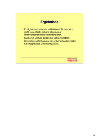 36
UNIKASSEL
VERSITÄT
Ergebnisse
• Erfolgreicher Unterricht in NaWi und Te lässt sich
nicht (so einfach) anhand allgemeiner
Unterrichtsmerkmale charakterisieren.
• Stärkeren Einfluss zeigen die Lehrervariablen.
• Kompetenzgefühl scheint ein entscheidender Faktor
für erfolgreichen Unterricht zu sein.
 