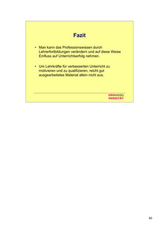 40
UNIKASSEL
VERSITÄT
Fazit
• Man kann das Professionswissen durch
Lehrerfortbildungen verändern und auf diese Weise
Einfluss auf Unterrichtserfolg nehmen.
• Um Lehrkräfte für verbesserten Unterricht zu
motivieren und zu qualifizieren, reicht gut
ausgearbeitetes Material allein nicht aus.
 