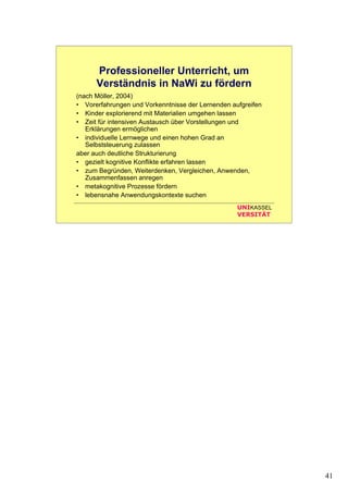 41
UNIKASSEL
VERSITÄT
Professioneller Unterricht, um
Verständnis in NaWi zu fördern
(nach Möller, 2004)
• Vorerfahrungen und Vorkenntnisse der Lernenden aufgreifen
• Kinder explorierend mit Materialien umgehen lassen
• Zeit für intensiven Austausch über Vorstellungen und
Erklärungen ermöglichen
• individuelle Lernwege und einen hohen Grad an
Selbststeuerung zulassen
aber auch deutliche Strukturierung
• gezielt kognitive Konflikte erfahren lassen
• zum Begründen, Weiterdenken, Vergleichen, Anwenden,
Zusammenfassen anregen
• metakognitive Prozesse fördern
• lebensnahe Anwendungskontexte suchen
 