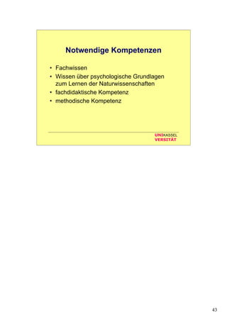 43
UNIKASSEL
VERSITÄT
Notwendige Kompetenzen
• Fachwissen
• Wissen über psychologische Grundlagen
zum Lernen der Naturwissenschaften
• fachdidaktische Kompetenz
• methodische Kompetenz
 