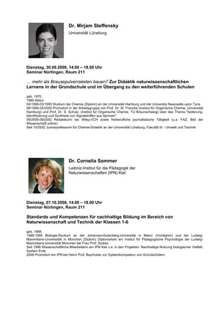 Dr. Mirjam Steffensky
Universität Lüneburg
Dienstag, 30.09.2008, 14.00 – 18.00 Uhr
Seminar Nürtingen, Raum 211
… mehr als Brausepulverraketen bauen? Zur Didaktik naturwissenschaftlichen
Lernens in der Grundschule und im Übergang zu den weiterführenden Schulen
geb. 1970
1989 Abitur
04/1990-03/1995 Studium der Chemie (Diplom) an der Universität Hamburg und der University Newcastle upon Tyne
06/1995-05/2000 Promotion in der Arbeitsgruppe von Prof. Dr. W. Francke (Institut für Organische Chemie, Universität
Hamburg) und Prof. Dr. S. Schulz, (Institut für Organische Chemie, TU Braunschweig) über das Thema "Isolierung,
Identifizierung und Synthese von Signalstoffen aus Spinnen"
09/2000-09/2002 Redakteurin bei Wiley-VCH sowie freiberufliche journalistische Tätigkeit (u.a. FAZ, Bild der
Wissenschaft online)
Seit 10/2002 Juniorprofessorin für Chemie-Didaktik an der Universität Lüneburg, Fakultät III - Umwelt und Technik
Dr. Cornelia Sommer
Leibniz-Institut für die Pädagogik der
Naturwissenschaften (IPN) Kiel
Dienstag, 07.10.2008, 14.00 – 18.00 Uhr
Seminar Nürtingen, Raum 211
Standards und Kompetenzen für nachhaltige Bildung im Bereich von
Naturwissenschaft und Technik der Klassen 1-6
geb. 1968
1988-1995 Biologie-Studium an der Johannes-Gutenberg-Universität in Mainz (Vordiplom) und der Ludwig-
Maximilians-Universtität in München (Diplom) Diplomarbeit am Institut für Pädagogische Psychologie der Ludwig-
Maximilians-Universität München bei Frau Prof. Sodian
Seit 1996 Wissenschaftliche Mitarbeiterin am IPN Kiel u.a. in den Projekten: Nachhaltige Nutzung biologischer Vielfalt,
System Erde
2006 Promotion am IPN bei Herrn Prof. Bayrhuber zur Systemkompetenz von Grundschülern
 