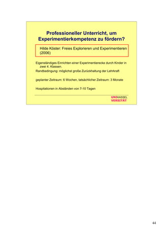 44
UNIKASSEL
VERSITÄT
Professioneller Unterricht, um
Experimentierkompetenz zu fördern?
Hilde Köster: Freies Explorieren und Experimentieren
(2006)
Eigenständiges Einrichten einer Experimentierecke durch Kinder in
zwei 4. Klassen.
Randbedingung: möglichst große Zurückhaltung der Lehrkraft
geplanter Zeitraum: 6 Wochen, tatsächlicher Zeitraum: 3 Monate
Hospitationen in Abständen von 7-10 Tagen
 