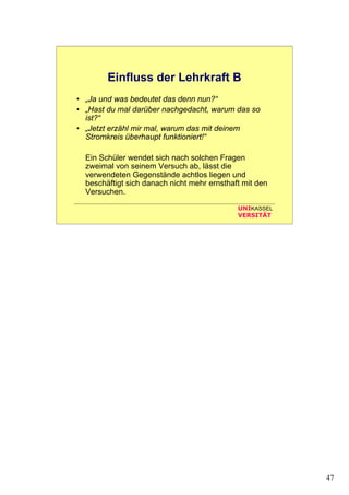 47
UNIKASSEL
VERSITÄT
Einfluss der Lehrkraft B
• „Ja und was bedeutet das denn nun?“
• „Hast du mal darüber nachgedacht, warum das so
ist?“
• „Jetzt erzähl mir mal, warum das mit deinem
Stromkreis überhaupt funktioniert!“
Ein Schüler wendet sich nach solchen Fragen
zweimal von seinem Versuch ab, lässt die
verwendeten Gegenstände achtlos liegen und
beschäftigt sich danach nicht mehr ernsthaft mit den
Versuchen.
 