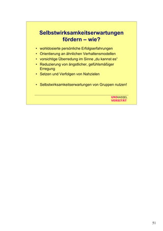 51
UNIKASSEL
VERSITÄT
Selbstwirksamkeitserwartungen
fördern – wie?
• wohldosierte persönliche Erfolgserfahrungen
• Orientierung an ähnlichen Verhaltensmodellen
• vorsichtige Überredung im Sinne „du kannst es“
• Reduzierung von ängstlicher, gefühlsmäßiger
Erregung
• Setzen und Verfolgen von Nahzielen
• Selbstwirksamkeitserwartungen von Gruppen nutzen!
 