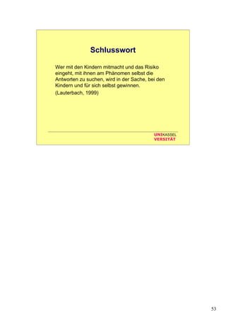 53
UNIKASSEL
VERSITÄT
Schlusswort
Wer mit den Kindern mitmacht und das Risiko
eingeht, mit ihnen am Phänomen selbst die
Antworten zu suchen, wird in der Sache, bei den
Kindern und für sich selbst gewinnen.
(Lauterbach, 1999)
 