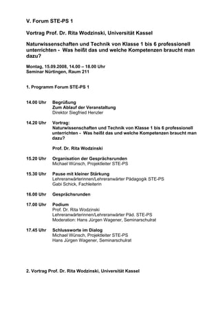 V. Forum STE-PS 1
Vortrag Prof. Dr. Rita Wodzinski, Universität Kassel
Naturwissenschaften und Technik von Klasse 1 bis 6 professionell
unterrichten - Was heißt das und welche Kompetenzen braucht man
dazu?
Montag, 15.09.2008, 14.00 – 18.00 Uhr
Seminar Nürtingen, Raum 211
1. Programm Forum STE-PS 1
14.00 Uhr Begrüßung
Zum Ablauf der Veranstaltung
Direktor Siegfried Henzler
14.20 Uhr Vortrag:
Naturwissenschaften und Technik von Klasse 1 bis 6 professionell
unterrichten - Was heißt das und welche Kompetenzen braucht man
dazu?
Prof. Dr. Rita Wodzinski
15.20 Uhr Organisation der Gesprächsrunden
Michael Wünsch, Projektleiter STE-PS
15.30 Uhr Pause mit kleiner Stärkung
Lehreranwärterinnen/Lehreranwärter Pädagogik STE-PS
Gabi Schick, Fachleiterin
16.00 Uhr Gesprächsrunden
17.00 Uhr Podium
Prof. Dr. Rita Wodzinski
Lehreranwärterinnen/Lehreranwärter Päd. STE-PS
Moderation: Hans Jürgen Wagener, Seminarschulrat
17.45 Uhr Schlussworte im Dialog
Michael Wünsch, Projektleiter STE-PS
Hans Jürgen Wagener, Seminarschulrat
2. Vortrag Prof. Dr. Rita Wodzinski, Universität Kassel
 