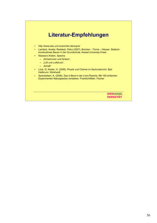 56
UNIKASSEL
VERSITÄT
Literatur-Empfehlungen
• http://www.edu.uni-muenchen.de/supra/
• Lambert, Anette; Reddeck, Petra (2007). Brücken - Türme – Häuser. Statisch-
konstruktives Bauen in der Grundschule, Kassel University Press
• Klasse(n) Kisten, Spectra
– „Schwimmen und Sinken“,
– „Luft und Luftdruck“,
– „Schall“
• Lück, G; Köster, H. (2006). Physik und Chemie im Sachunterricht. Bad
Heilbrunn: Klinkhardt
• Spreckelsen, K. (2006). Das U-Boot in der Limo-Flasche. Mit 100 einfachen
Experimenten Naturgesetze verstehen. Frankfurt/Main: Fischer
 